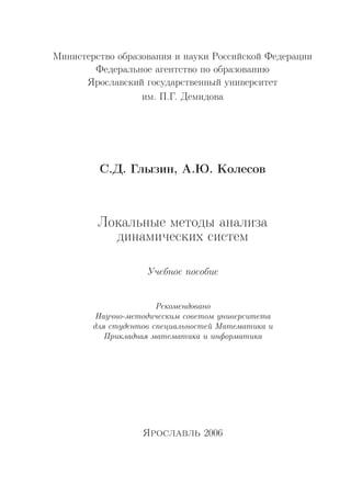 Министерство образования и науки Российской Федерации
Федеральное агентство по образованию
Ярославский государственный университет
им. П.Г. Демидова
С.Д. Глызин, А.Ю. Колесов
Локальные методы анализа
динамических систем
Учебное пособие
Рекомендовано
Научно-методическим советом университета
для студентов специальностей Математика и
Прикладная математика и информатика
Ярославль 2006
Copyright ОАО «ЦКБ «БИБКОМ» & ООО «Aгентство Kнига-Cервис»
 