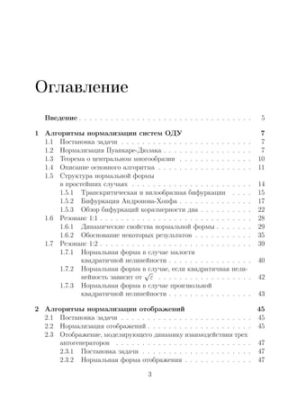 Оглавление
Введение . . . . . . . . . . . . . . . . . . . . . . . . . . . . . . . . . 5
1 Алгоритмы нормализации систем ОДУ 7
1.1 Постановка задачи . . . . . . . . . . . . . . . . . . . . . . . . . 7
1.2 Нормализация Пуанкаре-Дюлака . . . . . . . . . . . . . . . . . 7
1.3 Теорема о центральном многообразии . . . . . . . . . . . . . . 10
1.4 Описание основного алгоритма . . . . . . . . . . . . . . . . . . 11
1.5 Структура нормальной формы
в простейших случаях . . . . . . . . . . . . . . . . . . . . . . . 14
1.5.1 Транскритическая и вилообразная бифуркации . . . . 15
1.5.2 Бифуркация Андронова-Хопфа . . . . . . . . . . . . . . 17
1.5.3 Обзор бифуркаций коразмерности два . . . . . . . . . . 22
1.6 Резонанс 1:1 . . . . . . . . . . . . . . . . . . . . . . . . . . . . . 28
1.6.1 Динамические свойства нормальной формы . . . . . . . 29
1.6.2 Обоснование некоторых результатов . . . . . . . . . . . 35
1.7 Резонанс 1:2 . . . . . . . . . . . . . . . . . . . . . . . . . . . . . 39
1.7.1 Нормальная форма в случае малости
квадратичной нелинейности . . . . . . . . . . . . . . . . 40
1.7.2 Нормальная форма в случае, если квадратичная нели-
нейность зависит от
√
ε . . . . . . . . . . . . . . . . . . 42
1.7.3 Нормальная форма в случае произвольной
квадратичной нелинейности . . . . . . . . . . . . . . . . 43
2 Алгоритмы нормализации отображений 45
2.1 Постановка задачи . . . . . . . . . . . . . . . . . . . . . . . . . 45
2.2 Нормализация отображений . . . . . . . . . . . . . . . . . . . . 45
2.3 Отображение, моделирующего динамику взаимодействия трех
автогенераторов . . . . . . . . . . . . . . . . . . . . . . . . . . 47
2.3.1 Постановка задачи . . . . . . . . . . . . . . . . . . . . . 47
2.3.2 Нормальная форма отображения . . . . . . . . . . . . . 47
3
Copyright ОАО «ЦКБ «БИБКОМ» & ООО «Aгентство Kнига-Cервис»
 
