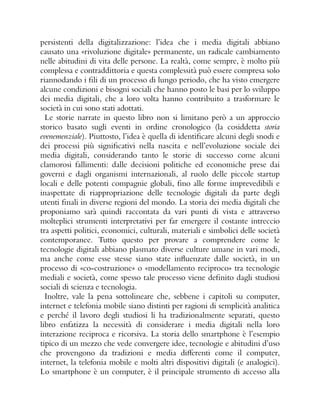 persistenti della digitalizzazione: l’idea che i media digitali abbiano
causato una «rivoluzione digitale» permanente, un radicale cambiamento
nelle abitudini di vita delle persone. La realtà, come sempre, è molto più
complessa e contraddittoria e questa complessità può essere compresa solo
riannodando i fili di un processo di lungo periodo, che ha visto emergere
alcune condizioni e bisogni sociali che hanno posto le basi per lo sviluppo
dei media digitali, che a loro volta hanno contribuito a trasformare le
società in cui sono stati adottati.
Le storie narrate in questo libro non si limitano però a un approccio
storico basato sugli eventi in ordine cronologico (la cosiddetta storia
evenemenziale). Piuttosto, l’idea è quella di identificare alcuni degli snodi e
dei processi più significativi nella nascita e nell’evoluzione sociale dei
media digitali, considerando tanto le storie di successo come alcuni
clamorosi fallimenti: dalle decisioni politiche ed economiche prese dai
governi e dagli organismi internazionali, al ruolo delle piccole startup
locali e delle potenti compagnie globali, fino alle forme imprevedibili e
inaspettate di riappropriazione delle tecnologie digitali da parte degli
utenti finali in diverse regioni del mondo. La storia dei media digitali che
proponiamo sarà quindi raccontata da vari punti di vista e attraverso
molteplici strumenti interpretativi per far emergere il costante intreccio
tra aspetti politici, economici, culturali, materiali e simbolici delle società
contemporanee. Tutto questo per provare a comprendere come le
tecnologie digitali abbiano plasmato diverse culture umane in vari modi,
ma anche come esse stesse siano state influenzate dalle società, in un
processo di «co-costruzione» o «modellamento reciproco» tra tecnologie
mediali e società, come spesso tale processo viene definito dagli studiosi
sociali di scienza e tecnologia.
Inoltre, vale la pena sottolineare che, sebbene i capitoli su computer,
internet e telefonia mobile siano distinti per ragioni di semplicità analitica
e perché il lavoro degli studiosi li ha tradizionalmente separati, questo
libro enfatizza la necessità di considerare i media digitali nella loro
interazione reciproca e ricorsiva. La storia dello smartphone è l’esempio
tipico di un mezzo che vede convergere idee, tecnologie e abitudini d’uso
che provengono da tradizioni e media differenti come il computer,
internet, la telefonia mobile e molti altri dispositivi digitali (e analogici).
Lo smartphone è un computer, è il principale strumento di accesso alla
 