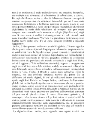 rete, è un telefono ma è anche molte altre cose: una macchina fotografica,
un orologio, uno strumento di elaborazione di informazioni, e così via.
Per capire la rilevanza sociale e culturale dello smartphone occorre quindi
adottare una prospettiva che definiamo intermediale, per cui è necessario
considerare l’interazione e l’influenza reciproca di diversi media in uno
stesso periodo storico. Lo stesso vale per i media «tradizionali» che si sono
digitalizzati: la storia della televisione, ad esempio, non può essere
compresa senza considerare le «nuove» tecnologie (digitali e non) degli
anni Settanta come i satelliti, i videoregistratori e i telecomandi, così
come i social network come YouTube o le piattaforme di streaming come
Netflix (dove molte serie TV di culto vengono prodotte e rilasciate
oggigiorno).
Infine, il libro presenta anche una sensibilità globale. Ciò non significa
che in questo volume si parlerà di ogni paese del mondo, ma piuttosto che
si sottolineerà come la digitalizzazione generi tensioni e contraddizioni
anche su un piano globale: ad esempio, la produzione dei media digitali è
storicamente concentrata in un’area geografica, politica ed economica
limitata (con una prevalenza del mondo occidentale e degli Stati Uniti,
cui si è aggiunta l’Asia nell’ultimo decennio); oppure la maggioranza
degli utenti di internet o della telefonia mobile sono oramai collocati in
aree del mondo in precedenza secondarie nell’economia dei media globali
(come la Cina, l’India, il Brasile e alcuni paesi dell’Africa come la
Nigeria), con una profonda differenza rispetto alla prima fase di
diffusione dei media digitali, in cui gli utilizzatori erano concentrati
specie negli Stati Uniti e in Europa. Infine, considerare la dimensione
globale dei media digitali significa anche riconoscere che usi e pratiche
sociali relativi a questi strumenti di comunicazione sono profondamente
differenti in contesti sociali diversi, ricalcando la varietà di risposte che le
dimensioni locali hanno prodotto nei confronti delle pressioni esercitate
dal processo di globalizzazione. A questa dimensione globale e, al
contempo, culturalmente situata si lega l’attenzione ai contesti sociali: la
società globale contemporanea è stata investita e affascinata in maniera
sorprendentemente uniforme dalla digitalizzazione, ma al contempo
presenta conseguenze tutt’altro che uniformi in varie aree del mondo e
questo libro ne metterà in luce alcune contraddizioni.
La digitalizzazione, inoltre, non riguarda solo aspetti tecnici, ma
 