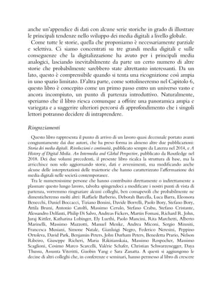 anche un’appendice di dati con alcune serie storiche in grado di illustrare
le principali tendenze nello sviluppo dei media digitali a livello globale.
Come tutte le storie, quella che proponiamo è necessariamente parziale
e selettiva. Ci siamo concentrati su tre grandi media digitali e sulle
conseguenze che la digitalizzazione ha avuto per i principali media
analogici, lasciando inevitabilmente da parte un certo numero di altre
storie che probabilmente sarebbero state altrettanto interessanti. Da un
lato, questo è comprensibile quando si tenta una ricognizione così ampia
in uno spazio limitato. D’altra parte, come sottolineeremo nel Capitolo 6,
questo libro è concepito come un primo passo entro un universo vasto e
ancora incompiuto, un punto di partenza introduttivo. Naturalmente,
speriamo che il libro riesca comunque a offrire una panoramica ampia e
variegata e a suggerire ulteriori percorsi di approfondimento che i singoli
lettori potranno decidere di intraprendere.
Ringraziamenti
Questo libro rappresenta il punto di arrivo di un lavoro quasi decennale portato avanti
congiuntamente dai due autori, che ha preso forma in almeno altre due pubblicazioni:
Storia dei media digitali. Rivoluzioni e continuità, pubblicato sempre da Laterza nel 2014, e A
History of Digital Media. An Intermedia and Global Perspective, pubblicato da Routledge nel
2018. Dei due volumi precedenti, il presente libro ricalca la struttura di base, ma la
arricchisce non solo aggiornando storie, dati e avvenimenti, ma modificando anche
alcune delle interpretazioni delle traiettorie che hanno caratterizzato l’affermazione dei
media digitali nelle società contemporanee.
Tra le numerosissime persone che hanno contribuito direttamente o indirettamente a
plasmare questo lungo lavoro, talvolta spingendoci a modificare i nostri punti di vista di
partenza, vorremmo ringraziare alcuni colleghi, ben consapevoli che probabilmente ne
dimenticheremo molti altri: Raffaele Barberio, Deborah Barcella, Luca Barra, Eleonora
Benecchi, Daniel Boccacci, Tiziano Bonini, Davide Borrelli, Paolo Bory, Stefano Bory,
Attila Bruni, Antonio Catolfi, Massimo Cerulo, Stefano Crabu, Stefano Cristante,
Alessandro Delfanti, Philip Di Salvo, Andreas Fickers, Martin Fomasi, Richard R. John,
Juraj Kittler, Katharina Lobinger, Ely Luethi, Paolo Mancini, Rita Marchetti, Alberto
Marinelli, Massimo Mazzotti, Manuel Menke, Andrea Miconi, Sergio Minniti,
Francesca Musiani, Simone Natale, Gianluigi Negro, Federico Neresini, Peppino
Ortoleva, David Park, Benjamin Peters, John Durham Peters, Benedetta Prario, Nelson
Ribeiro, Giuseppe Richeri, Maria Rikitianskaia, Massimo Rospocher, Massimo
Scaglioni, Cosimo Marco Scarcelli, Valérie Schafer, Christian Schwarzenegger, Daya
Thussu, Assunta Viteritti, Guobin Yang e Sara Zanatta. A questi si aggiungono le
decine di altri colleghi che, in conferenze e seminari, hanno permesso al libro di crescere
 