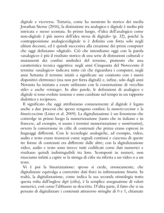 digitale e viceversa. Tuttavia, come ha mostrato lo storico dei media
Jonathan Sterne (2016), la distinzione tra analogico e digitale è molto più
intricata e meno scontata. In primo luogo, «l’idea dell’analogico come
non-digitale è più nuova dell’idea stessa di digitale» (p. 32), poiché la
contrapposizione analogico/digitale si è definita con forza solo negli
ultimi decenni, ed è quindi successiva alla creazione dei primi computer
che oggi definiamo «digitali». Ciò che intendiamo oggi con la parola
«analogico» è più il risultato storico di una serie di distinzioni culturali e
mutamenti dei confini simbolici del termine, piuttosto che una
caratteristica tecnica oggettiva: negli anni Cinquanta del Novecento il
termine «analogico» indicava tutto ciò che riguardava i computer, negli
anni Settanta il termine iniziò a significare un contrasto con i nuovi
dispositivi elettronici (ma non per forza digitali) e, infine, solo dagli anni
Novanta ha iniziato a essere utilizzato con la connotazione di «vecchio
stile» e anche «vintage». In altre parole, le definizioni di analogico e
digitale si sono evolute insieme e sono cambiate nel tempo in un rapporto
dialettico e reciproco.
Il significato che oggi attribuiamo comunemente al digitale è legato
anche a due processi che spesso vengono confusi: la numerizzazione e la
binarizzazione (Lister et al. 2009). La digitalizzazione è un fenomeno che
coinvolge in primo luogo la numerizzazione (tanto che in italiano e in
francese, ad esempio, si usano i termini numerizzazione e numérisation),
ovvero la conversione in cifre di contenuti che prima erano espressi in
linguaggi differenti. Con le tecnologie analogiche, ad esempio, video,
audio e testo erano trasmessi come segnali continui e ciascuna di queste
tre forme di contenuti era differente dalle altre; con la digitalizzazione
video, audio e testo sono invece tutti codificati come dati numerici e
risultano quindi indistinguibili tra loro. Scomposti in numeri, non
riusciamo infatti a capire se la stringa di cifre sia riferita a un video o a un
testo.
Vi è poi la binarizzazione: spesso si crede, erroneamente, che
digitalizzare equivalga a convertire dati fisici in informazione binaria. In
realtà, la digitalizzazione, come indica la sua seconda etimologia tratta
questa volta dall’inglese digit (cifra), è la semplice assegnazione di valori
numerici, così come l’abbiamo su descritta. D’altra parte, il fatto che si sia
pensato di digitalizzare i contenuti attraverso stringhe di 0 e 1, chiamate
 