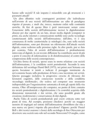 hanno sulle società? E tale impatto è misurabile con gli strumenti e i
parametri attuali?
Un altro dibattito vede contrapporsi posizioni che individuano
nell’avvento di una società dell’informazione un salto di paradigma
rispetto al passato, e studi che, invece, mettono enfasi sulle continuità
storiche. Ai fini di questo libro è però interessante notare come
l’emersione della società dell’informazione incroci la digitalizzazione
almeno per due aspetti: da un lato, alcuni media digitali (computer in
primis, ma anche internet e comunicazioni mobili) sono anche tecnologie
caratterizzanti della società dell’informazione; dall’altro, vi è una
comunanza di molte caratteristiche (e mitologie) che, nate nella società
dell’informazione, sono poi diventate un riferimento dell’attuale società
digitale, come vedremo nelle prossime righe. In altre parole, pur se data
per scontata, l’idea di società dell’informazione è profondamente
intrecciata al digitale, la cui recente diffusione ha contribuito ancor di più
a porre il concetto di informazione (e di disinformazione) al centro della
comprensione delle società contemporanee.
Un’altra forma di società, spesso usata in stretta relazione con società
dell’informazione, è la cosiddetta società postindustriale. Secondo la nota
definizione del sociologo Daniel Bell (1973), nei primi anni Settanta con
questa locuzione si iniziò a indicare il passaggio imminente da
un’economia basata sulla produzione di beni a una incentrata sui servizi.
Questo passaggio includeva la progressiva crescita di rilevanza dei
lavoratori cognitivi, delle conoscenze teoriche e della cosiddetta
«tecnologia intellettuale», che vedeva nel computer uno strumento
indispensabile per l’organizzazione automatica di tutti gli aspetti della vita
umana. Oltre all’onnipresenza dei computer, un punto di forte contatto
tra società postindustriale e digitalizzazione è la centralità acquisita dalla
dimensione immateriale e dai servizi, che sono possibili grazie alla
creazione, trasferimento e conservazione di dati digitali.
Anche l’idea di società postindustriale può essere criticata sotto vari
punti di vista. Ad esempio, possiamo chiederci: perché un maggior
numero di impiegati nel settore dell’informazione dovrebbero dar vita a
una nuova era (post-) rispetto alla precedente? Oppure: perché Daniel
Bell e altri teorici usarono i classici della sociologia di fine Ottocento per
descrivere una società nata solo nel secondo Novecento? O meglio, come
 