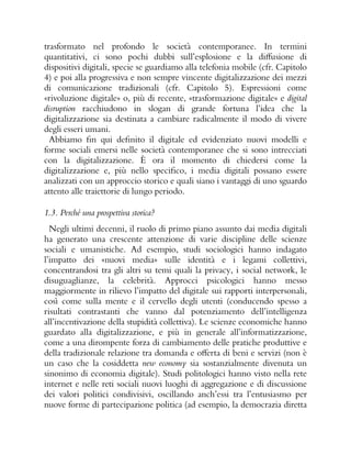 trasformato nel profondo le società contemporanee. In termini
quantitativi, ci sono pochi dubbi sull’esplosione e la diffusione di
dispositivi digitali, specie se guardiamo alla telefonia mobile (cfr. Capitolo
4) e poi alla progressiva e non sempre vincente digitalizzazione dei mezzi
di comunicazione tradizionali (cfr. Capitolo 5). Espressioni come
«rivoluzione digitale» o, più di recente, «trasformazione digitale» e digital
disruption racchiudono in slogan di grande fortuna l’idea che la
digitalizzazione sia destinata a cambiare radicalmente il modo di vivere
degli esseri umani.
Abbiamo fin qui definito il digitale ed evidenziato nuovi modelli e
forme sociali emersi nelle società contemporanee che si sono intrecciati
con la digitalizzazione. È ora il momento di chiedersi come la
digitalizzazione e, più nello specifico, i media digitali possano essere
analizzati con un approccio storico e quali siano i vantaggi di uno sguardo
attento alle traiettorie di lungo periodo.
1.3. Perché una prospettiva storica?
Negli ultimi decenni, il ruolo di primo piano assunto dai media digitali
ha generato una crescente attenzione di varie discipline delle scienze
sociali e umanistiche. Ad esempio, studi sociologici hanno indagato
l’impatto dei «nuovi media» sulle identità e i legami collettivi,
concentrandosi tra gli altri su temi quali la privacy, i social network, le
disuguaglianze, la celebrità. Approcci psicologici hanno messo
maggiormente in rilievo l’impatto del digitale sui rapporti interpersonali,
così come sulla mente e il cervello degli utenti (conducendo spesso a
risultati contrastanti che vanno dal potenziamento dell’intelligenza
all’incentivazione della stupidità collettiva). Le scienze economiche hanno
guardato alla digitalizzazione, e più in generale all’informatizzazione,
come a una dirompente forza di cambiamento delle pratiche produttive e
della tradizionale relazione tra domanda e offerta di beni e servizi (non è
un caso che la cosiddetta new economy sia sostanzialmente divenuta un
sinonimo di economia digitale). Studi politologici hanno visto nella rete
internet e nelle reti sociali nuovi luoghi di aggregazione e di discussione
dei valori politici condivisivi, oscillando anch’essi tra l’entusiasmo per
nuove forme di partecipazione politica (ad esempio, la democrazia diretta
 