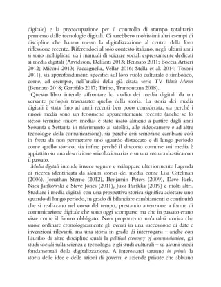 digitale) e la preoccupazione per il controllo di stampo totalitario
permesso dalle tecnologie digitali. Ci sarebbero moltissimi altri esempi di
discipline che hanno messo la digitalizzazione al centro della loro
riflessione recente. Riferendoci al solo contesto italiano, negli ultimi anni
si sono moltiplicati sia i manuali di scienze sociali espressamente dedicati
ai media digitali (Arvidsson, Delfanti 2013; Bennato 2011; Boccia Artieri
2012; Miconi 2013; Paccagnella, Vellar 2016; Stella et al. 2014; Tosoni
2011), sia approfondimenti specifici sul loro ruolo culturale e simbolico,
come, ad esempio, nell’analisi della già citata serie TV Black Mirror
(Bennato 2018; Garofalo 2017; Tirino, Tramontana 2018).
Questo libro intende affrontare lo studio dei media digitali da un
versante perlopiù trascurato: quello della storia. La storia dei media
digitali è stata fino ad anni recenti ben poco considerata, sia perché i
nuovi media sono un fenomeno apparentemente recente (anche se lo
stesso termine «nuovi media» è stato usato almeno a partire dagli anni
Sessanta e Settanta in riferimento ai satelliti, alle videocamere e ad altre
tecnologie della comunicazione), sia perché essi sembrano cambiare così
in fretta da non permettere uno sguardo distaccato e di lungo periodo
come quello storico, sia infine perché il discorso comune sui media è
appiattito su una descrizione «rivoluzionaria» e su una rottura drastica con
il passato.
Media digitali intende invece seguire e sviluppare ulteriormente l’agenda
di ricerca identificata da alcuni storici dei media come Lisa Gitelman
(2006), Jonathan Sterne (2012), Benjamin Peters (2009), Dave Park,
Nick Jankowski e Steve Jones (2011), Jussi Parikka (2019) e molti altri.
Studiare i media digitali con una prospettiva storica significa adottare uno
sguardo di lungo periodo, in grado di bilanciare cambiamenti e continuità
che si realizzano nel corso del tempo, prestando attenzione a forme di
comunicazione digitale che sono oggi scomparse ma che in passato erano
viste come il futuro obbligato. Non proporremo un’analisi storica che
vuole ordinare cronologicamente gli eventi in una successione di date e
invenzioni rilevanti, ma una storia in grado di interrogarsi – anche con
l’ausilio di altre discipline quali la political economy of communication, gli
studi sociali sulla scienza e tecnologia e gli studi culturali – su alcuni snodi
fondamentali della digitalizzazione. A interessarci saranno in primis la
storia delle idee e delle azioni di governi e aziende private che abbiano
 