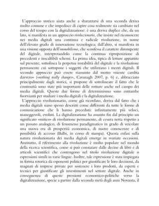 L’approccio storico aiuta anche a sbarazzarsi di una seconda deriva
molto comune e che impedisce di capire cosa realmente sia cambiato nel
corso del tempo con la digitalizzazione: è una deriva duplice che, da un
lato, si manifesta in un approccio rivoluzionario, che insiste nel riconoscere
nei media digitali una continua e radicale rivoluzione, in nome
dell’elevato grado di innovazione tecnologica; dall’altro, si manifesta in
una visione opposta dell’immobilismo, che sconfessa il carattere dirompente
del digitale, interpretandolo come la continua riproposizione di
precedenti e inscalfibili schemi. La prima idea, tipica di letture appiattite
sul presente, sottolinea la perpetua instabilità del digitale e la rivoluzione
permanente cui sottopone i soggetti che utilizzano i mezzi digitali. Il
secondo approccio può essere riassunto dal motto «niente cambia
davvero» («nothing really changes», Cavanagh 2007, p. 6) e, abbracciato
principalmente dagli storici, si propone di sottolineare il fatto che le
continuità sono state più importanti delle rotture anche nel campo dei
media digitali. Queste due forme di determinismo sono entrambe
fuorvianti per studiare i media digitali e la digitalizzazione.
L’approccio rivoluzionario, come già ricordato, deriva dal fatto che i
media digitali siano spesso descritti come differenti da tutte le forme di
comunicazione che li hanno preceduti: infinitamente più veloci,
maneggevoli, evoluti. La digitalizzazione ha assunto fin dal principio un
significato «mitico» di rivoluzione permanente, di cesura netta rispetto a
un passato analogico, di fenomeno paradigmatico in grado di veicolare
una nuova era di prosperità economica, di nuove conoscenze e di
possibilità di accesso (Balbi, in corso di stampa). Questa enfasi sulla
natura rivoluzionaria dei media digitali emerge in svariate occasioni.
Anzitutto, il riferimento alla rivoluzione è molto popolare nel mondo
della ricerca scientifica, come si può constatare dalle decine di libri e di
articoli scientifici che contengono nel titolo rivoluzione digitale o
espressioni simili in varie lingue. Inoltre, tale espressione è stata impiegata
in forma retorica da esponenti politici per giustificare le loro decisioni, da
magnati di imprese private per sostenere i loro prodotti, da esperti e
tecnici per giustificare gli investimenti nel settore digitale. Anche in
conseguenza di queste pressioni economico-politiche verso la
digitalizzazione, specie a partire dalla seconda metà degli anni Novanta, il
 
