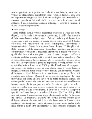 infinite possibilità di acquisto fornite da siti come Amazon stimolano le
vendite di libri cartacei, piattaforme come Flickr, Instagram e altre sono
un’opportunità per giocare con il passato analogico della fotografia e la
rinnovata popolarità del vinile indica la resistenza e la reinvenzione di
abitudini di consumo apparentemente antiquate. Il vecchio si rinnova e il
nuovo invecchia rapidamente.
► Errore teleologico
Terza e ultima deriva presente negli studi umanistici e sociali dei media
digitali, che la storia può aiutare a contrastare, è quella che possiamo
definire come l’errore teleologico, ovvero l’idea secondo la quale l’evoluzione
tecnologica segua una traiettoria lineare e progressiva, cosicché il digitale
costituisca un movimento in avanti dirompente, inarrestabile e
incontrovertibile. Come ha sostenuto Bruno Latour (1995), gli storici
della scienza e della tecnologia dovrebbero adottare un approccio
«simmetrico», dedicando la medesima attenzione ai media «vincenti» e a
quelli che invece si sono persi o non si sono integrati nell’uso e
contrastando l’idea secondo cui i processi di innovazione siano lineari. Un
processo storicamente lineare prevede che «il passato [sia] spiegato come
una sorta di preparazione al presente. Il presente è prefigurato nel passato
e ne è il culmine» (Lister et al. 2009, p. 54). Prendiamo, ad esempio, la
narrazione che sostiene come gli smartphone siano il punto finale, o
meglio, il culmine di un processo che è iniziato con la telefonia wireless
di Marconi e, inevitabilmente, in modo lineare e senza problemi, si è
concluso con iPhone. Questo è un approccio teleologico del tutto
fuorviante: non esiste un fine verso cui la storia dei media digitali, così
come qualsiasi altra storia, deve tendere; non esiste un percorso lineare e
incontrastabile che fa giungere ai media che usiamo oggi e che, vale la
pena ricordarlo, forse non useremo domani; ci sono molti snodi in cui
sarebbe potuta andare diversamente. Il fatto che la storia e lo sviluppo di
specifici media «sarebbe potuta andare altrimenti» (Parikka 2019, p. 41) è
uno dei mantra di una disciplina affine alla storia dei media: l’archeologia
dei media. La traiettoria evolutiva dei media avrebbe potuto essere
differente rispetto alle caratteristiche e alle forme con cui li conosciamo
oggi e, per questa ragione, i mezzi di comunicazione vanno studiati anche
nelle forme e nelle idee cristallizzate in uno specifico momento del
 
