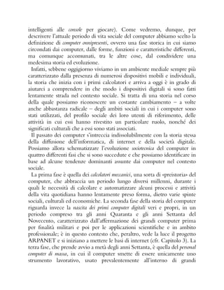 intelligenti alle console per giocare). Come vedremo, dunque, per
descrivere l’attuale periodo di vita sociale del computer abbiamo scelto la
definizione di computer onnipresenti, ovvero una fase storica in cui siamo
circondati dai computer, dalle forme, funzioni e caratteristiche differenti,
ma comunque accomunati, tra le altre cose, dal condividere una
medesima storia ed evoluzione.
Infatti, sebbene oggigiorno viviamo in un ambiente mediale sempre più
caratterizzato dalla presenza di numerosi dispositivi mobili e individuali,
la storia che inizia con i primi calcolatori e arriva a oggi è in grado di
aiutarci a comprendere in che modo i dispositivi digitali si sono fatti
lentamente strada nel contesto sociale. Si tratta di una storia nel corso
della quale possiamo riconoscere un costante cambiamento – a volte
anche abbastanza radicale – degli ambiti sociali in cui i computer sono
stati utilizzati, del profilo sociale dei loro utenti di riferimento, delle
attività in cui essi hanno rivestito un particolare ruolo, nonché dei
significati culturali che a essi sono stati associati.
Il passato dei computer s’intreccia indissolubilmente con la storia stessa
della diffusione dell’informatica, di internet e della società digitale.
Possiamo allora schematizzare l’evoluzione sociotecnica del computer in
quattro differenti fasi che si sono succedute e che possiamo identificare in
base ad alcune tendenze dominanti assunte dai computer nel contesto
sociale.
La prima fase è quella dei calcolatori meccanici, una sorta di «preistoria» del
computer, che abbraccia un periodo lungo diversi millenni, durante i
quali le necessità di calcolare e automatizzare alcuni processi e attività
della vita quotidiana hanno lentamente preso forma, dietro varie spinte
sociali, culturali ed economiche. La seconda fase della storia del computer
riguarda invece la nascita dei primi computer digitali veri e propri, in un
periodo compreso tra gli anni Quaranta e gli anni Settanta del
Novecento, caratterizzato dall’affermazione dei grandi computer prima
per finalità militari e poi per le applicazioni scientifiche e in ambito
professionale; è in questo contesto che, peraltro, vede la luce il progetto
ARPANET e si iniziano a mettere le basi di internet (cfr. Capitolo 3). La
terza fase, che prende avvio a metà degli anni Settanta, è quella del personal
computer di massa, in cui il computer smette di essere unicamente uno
strumento lavorativo, usato prevalentemente all’interno di grandi
 
