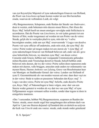van zyn Keyzerlyke Majesteit of zyne nakomelingen Graaven van Holland,
die Poort van Linschoten op haare kosten weder tot een Slot herstellen
zoude, waarvan de verbindenis Luidt, als volgt:
»Wy Burgemeesteren, Schepenen, ende Raiden der Steede van Oudewater,
doen te weeten, ende bekennen mits deezen onsen Brieve, Dat Alsoe die
Keys: Majt
. belieft heeft tot onsen ernstigen vervolghe ende Sollicitacie te
accordeeren. Dat die Poorte van Linschoten, in voir tyden gemaict tot een
Stercte of Slot, weder toegemaect sal worden tot een Poirte van de voirsz:
Steede, gelyk die in voertyden plach te syne, mits dat wy ’t selve
becostighen souden, ende aan syn Majt
. reserveerende ’t Logys van dezelve
Poorte voir syne officier off andertsins, ende mits oick, dat syne Majt
. die
voirsz: Poirte weder sal mogen maken tot een stercte als ’t zyne Majt
. of
zyne nakomelingen Graaven van Hollandt believen sall, ende van als: geve
onse behoirlicke brieven, wy dancken zyne Majt
. van desen voirsz:
Consente ende Gracie, hebben nair voorgaande Communicatie gehouden
mitten Rycdom ende Vroetschap derzelver Steede, beloeft hebben ende
beloeven mits deesen, dat wy der voirsz: Poirte sullen doen repareeren ende
maken mit dueren, valle bruggen, ameyden ende anders ter ordonnantie van
mynen Heere, Heeren Anthonis van Lalaing, Grave van Hoochstraaten heer
van Montigm: en Stadthouder Gnrael: der voirsz. Landen van Hollandt of
zyne E: Gecommitteerde als van nooden weesen sal ome: daar duer vuyt en:
in der voirsz: Stede te ryden en passeeren: behouden den Keys: majt
. ’t
Logys van den voirsz, Poirte tot zyne Majt
. beliefte, ende diezelve Poirte
zyn, Keys: Majt
. of Nakomelingen te laten volgen, ome: dair van een
Stercte weder gemaict te werden als wy dair toe van syne Majt
. of syne
Erffgenaamen wegen vermaant sullen worden, sonder daar tegens te doen in
eenigerleie manieren.
»Des ’t oerconden, hebben Wij Burgemeesteren, scepenen en Raeden der
Voersz. steede, onser steede zegel hier aangehangen den achtsten dach van
April in ’t jaer ons Heeren duijsend vijf honderd drie en dertich na scrijven
der kerk van Utrecht ende ons voorsz. steede, ende stonde onder geteekend
R. X. Speijert.”
 