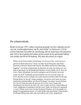 De schuttersdoele.
Reeds in het jaar 1501 vinden wij gewag gemaakt van het volgende octrooi
voor de »voetbooghschutters van St. Joris Gilde” te Oudewater. Uit dit
octrooi bekomen wij echter de verzekering, dat zij reeds lang vóór genoemd
jaar zich te dezer plaatse bevonden en hun aantal op het genoemde tijdstip
niet minder dan 80 tot 90 bedroeg. Wij laten dit octrooi nu volgen:
Philips, by der Gracie Goids, Eertshertoge van Oistenryck &c. onsen lieven en
getrouwen Raedt ende Tresor. Gnerl: van allen onsen Domeynen ende Finan:
Jeronimus Lauwerin; Saluyt ende Dilectie. Wy hebben ontfaan die oidmoedige
Supplicae. van onsen welgheminden die Burchers der stede van Oudewater over
ende in den naame van de Handboech-Schutters van den Ghilde van St. Joris der
voirsz: Stede, inhoudende, hoe deselve gelegen is op tie Frontiren van onsen
Lande van Holld. strekkende aan den Gestichte van Utrecht ende Lande van
Gelre, dewelke na den overlyden van wylen onsen lieven Heer ende Grootevader
Hertoge Karel van Bourgn. Zaliger gedagten, veel groote sware lasten en costen
gehad ende geleeden hebben van diverse Oirloogen, niet alleen van den Oorloge
van Utrecht, maar alle andre die geweest zyn in onse voirsz. Lande ende
Graaflicheyt van Holland als oick in de voirsz. Lande van Gelre, Ende hebben de
voirsz: Suppliante tot seekerheyd van der voirsz: Stede van Oudewater opgesteld
’t voirsz. Ghilde van St. Joris van den Voetboech Schutters, tot in den getale van
tagtigh of tnegentigh persoenen, om welke ghilde ende gezelschap ’t onderhouden
by Hertoge Philips ende andre onse Voorvaderen, die voorsz. Supplianten
 