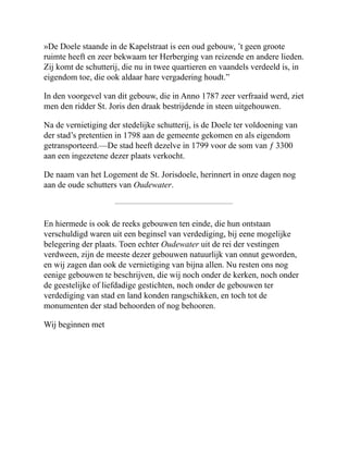 »De Doele staande in de Kapelstraat is een oud gebouw, ’t geen groote
ruimte heeft en zeer bekwaam ter Herberging van reizende en andere lieden.
Zij komt de schutterij, die nu in twee quartieren en vaandels verdeeld is, in
eigendom toe, die ook aldaar hare vergadering houdt.”
In den voorgevel van dit gebouw, die in Anno 1787 zeer verfraaid werd, ziet
men den ridder St. Joris den draak bestrijdende in steen uitgehouwen.
Na de vernietiging der stedelijke schutterij, is de Doele ter voldoening van
der stad’s pretentien in 1798 aan de gemeente gekomen en als eigendom
getransporteerd.—De stad heeft dezelve in 1799 voor de som van ƒ 3300
aan een ingezetene dezer plaats verkocht.
De naam van het Logement de St. Jorisdoele, herinnert in onze dagen nog
aan de oude schutters van Oudewater.
En hiermede is ook de reeks gebouwen ten einde, die hun ontstaan
verschuldigd waren uit een beginsel van verdediging, bij eene mogelijke
belegering der plaats. Toen echter Oudewater uit de rei der vestingen
verdween, zijn de meeste dezer gebouwen natuurlijk van onnut geworden,
en wij zagen dan ook de vernietiging van bijna allen. Nu resten ons nog
eenige gebouwen te beschrijven, die wij noch onder de kerken, noch onder
de geestelijke of liefdadige gestichten, noch onder de gebouwen ter
verdediging van stad en land konden rangschikken, en toch tot de
monumenten der stad behoorden of nog behooren.
Wij beginnen met
 