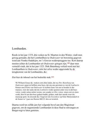 Lombarden.
Reeds in het jaar 1319, drie weken na St. Maarten in den Winter, vindt men
gewag gemaakt, dat het Lombardhuis te Oudewater ter bewoning gegeven
werd aan Vranke Oudekijns, tot ’s Graven wederopzeggens toe. Kort daarop
moeten echter de Lombaarden uit Oudewater getogen zijn,140 daar men
vermeld vindt, dat in het jaar 1323. Dirk Batenburg verleid werd met het
Lombaarthuis te Oudewater, mits het zelve weder opgevende by de
terugkomste van de Lombaarden, &c:
Ziet hier de inhoud van het bedoelde stuk.141
Wi Willaem Graue &c: maken cont allen luden, dat wy Dirc Batenburg van
Oudewater gegeven hebben onse huys, dat ons ane gecomen es van de Lombaerts
binnen onse Poirte van Oudewater in rechten liene van ons te houden in der
maniere, wair dat saeke dat die Lombairts weder quamen ende wise in dat huys
voirsz. weder setten mitter woone, soo souden wi Dirc voirsz. sinen cost en sinen
scade, dien hi aen den huse gedaen hadde, gelden, ende dair meede waer die
manscap quite. In oirconde &c: Gegeven tote Scoenhove op Sinte Martynsdach in
de Somer in ’t jaar ons Heeren MCCC drie en twintich.
Daarna werd ten zelfde jare het volgende bevel aan den Magistraat
gegeven, om de nagenoemde Lombaarden in deze Stad te ontvangen en
Burger-regt te laten genieten.
 