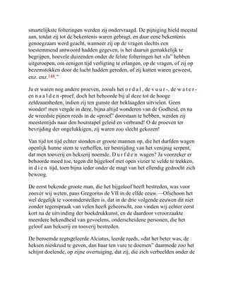 smartelijkste folteringen werden zij ondervraagd. De pijniging hield meestal
aan, totdat zij tot de bekentenis waren gebragt, en daar eene bekentenis
genoegzaam werd geacht, wanneer zij op de vragen slechts een
toestemmend antwoord hadden gegeven, is het daaruit gemakkelijk te
begrijpen, hoevele duizenden onder de felste folteringen het »Ja” hebben
uitgeroepen, om eenigen tijd verligting te erlangen, op de vragen, of zij op
bezemstokken door de lucht hadden gereden, of zij katten waren geweest,
enz. enz.148.”
Ja er waren nog andere proeven, zooals het o r d a l , de v u u r -, de w a t e r -
en n a a l d e n -proef, doch het behoorde bij al deze tot de hooge
zeldzaamheden, indien zij ten gunste der beklaagden uitvielen. Geen
wonder! men vergde in deze, bijna altijd wonderen van de Godheid, en na
de wreedste pijnen reeds in de »proef” doorstaan te hebben, werden zij
meestentijds naar den houtstapel geleid en verbrand! O de proeven ter
bevrijding der ongelukkigen, zij waren zoo slecht gekozen!
Van tijd tot tijd echter stonden er groote mannen op, die het durfden wagen
openlijk hunne stem te verheffen, ter bestrijding van het venijnig serpent,
dat men tooverij en hekserij noemde. D u r f d e n wagen? Ja voorzeker er
behoorde moed toe, tegen dit bijgeloof met open vizier te velde te trekken,
in d i e n tijd, toen bijna ieder onder de magt van het ellendig gedrocht zich
bewoog.
De eerst bekende groote man, die het bijgeloof heeft bestreden, was voor
zoover wij weten, paus Gregorius de VII in de elfde eeuw.—Ofschoon het
wel degelijk te vooronderstellen is, dat in de drie volgende eeuwen dit niet
zonder tegenspraak van velen heeft geheerscht, zoo vinden wij echter eerst
kort na de uitvinding der boekdrukkunst, en de daardoor veroorzaakte
meerdere bekendheid van gevoelens, onderscheidene personen, die het
geloof aan hekserij en tooverij bestreden.
De beroemde regtsgeleerde Alciatus, leerde reeds, »dat het beter was, de
heksen nieskruid te geven, dan haar ten vure te doemen” daarmede zoo het
schijnt doelende, op zijne overtuiging, dat zij, die zich verbeelden onder de
 