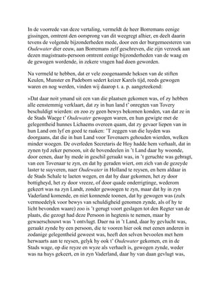 In de voorrede van deze vertaling, vermeldt de heer Borremans eenige
gissingen, omtrent den oorsprong van dit weegregt alhier, en deelt daarin
tevens de volgende bijzonderheden mede, door een der burgemeesteren van
Oudewater dier eeuw, aan Borremans zelf geschreven, die zijn verzoek aan
dezen magistraats-persoon omtrent eenige bijzonderheden van de waag en
de gewogen wordende, in zekere vragen had doen geworden.
Na vermeld te hebben, dat er vele zoogenaamde heksen van de stiften
Keulen, Munster en Padeborn sedert keizer Karels tijd, reeds gewogen
waren en nog werden, vinden wij daarop t. a. p. aangeteekend:
»Dat daar noit ymand uit een van die plaatsen gekomen was, of zy hebben
alle eenstemmig verklaart, dat zy in hun land t’ onregten van Tovery
beschuldigt wierden: en zoo zy geen bewys bekomen konden, van dat ze in
de Stads Waege t’ Oudewater gewogen waren, en hun gewigte met de
gelegentheid hunnes Lichaems overeen quam, dat zy gevaer liepen van in
hun Land om lyf en goed te raaken: ’T zeggen van die luyden was
doorgaans, dat die in hun Land voor Tovenaers gehouden wierden, welken
minder woegen. De overleden Secretaris de Hoy hadde hem verhaalt, dat in
zynen tyd zeker persoon, uit de bovendeelen in ’t Land daar hy woonde,
door eenen, daar hy mede in geschil geraakt was, in ’t geruchte was gebragt,
van een Tovenaar te zyn, en dat hy geraden wiert, om zich van de gezeyde
laster te suyveren, naer Oudewater in Holland te reysen, en hem aldaar in
de Stads Schale te laeten wegen, en dat hy daar gekomen, het zy door
bottigheyd, het zy door vreeze, of door quade onderrigtinge, wederom
gekeert was na zyn Landt, zonder gewoogen te zyn, maar dat hy in zyn
Vaderland komende, en niet konnende toonen, dat hy gewogen was (zulx
vermoedelyk voor bewys van schuldigheid genomen zynde, als of hy te
licht bevonden waare) zoo is ’t gerugt voort geslagen tot den Regter van de
plaats, die gezogt had deze Persoon in hegtenis te nemen, maar hy
gewaerschouwt was ’t ontvlugt. Daer na in ’t Land, daar hy gevlucht was,
geraakt zynde by een persoon, die te vooren hier ook met eenen anderen in
zodanige gelegentheid geweest was, heeft den selven bevoolen met hem
herwaarts aan te reysen, gelyk hy ook t’ Oudewater gekomen, en in de
Stads wage, op die reyze en wyze als verhaelt is, gewogen zynde, weder
was na huys gekeert, en in zyn Vaderland, daar hy van daan gevlugt was,
 