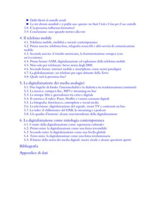 ► Dalla libertà al controllo sociale
► La rete diventa mondiale e si profila una «guerra» tra Stati Uniti e Cina per il suo controllo
3.8. E la prossima influenza formativa?
3.9. Conclusione: uno sguardo storico alla rete
4. Il telefono mobile
4.1. Telefonia mobile, mobilità e società contemporanee
4.2. Prima nascita: telefonia fissa, telegrafia senza fili e altri servizi di comunicazione
mobile
4.3. Seconda nascita: il ritardo americano, la frammentazione europea (con
un’eccezione)
4.4. Primo boom: GSM, digitalizzazione ed esplosione della telefonia mobile
4.5. Non solo per telefonare: breve storia degli SMS
4.6. Secondo boom: internet mobile e smartphone come nuovi paradigmi
4.7. La globalizzazione: un telefono per ogni abitante della Terra
4.8. Quale sarà la prossima fase?
5. La digitalizzazione dei media analogici
5.1. Due logiche di fondo: l’intermedialità e la dialettica tra trasformazione/continuità
5.2. La musica: compact disc, MP3 e streaming on line
5.3. La stampa: libri e giornalismo tra carta e digitale
5.4. Il cinema e il video: Pixar, Netflix e i nuovi consumi digitali
5.5. La fotografia: fotoritocco, cameraphone e social media
5.6. La televisione: digitalizzazione del segnale, smart TV e contenuti on line
5.7. La radio: il «fallimento» del DAB, lo streaming e i podcast
5.8. Un quadro d’insieme: alcune macrotendenze della digitalizzazione
6. La digitalizzazione come mitologia contemporanea
6.1. I «miti» della digitalizzazione come «egemonia culturale»
6.2. Primo mito: la digitalizzazione come una forza irresistibile
6.3. Secondo mito: la digitalizzazione come una livella globale
6.4. Terzo mito: la digitalizzazione come una forza rivoluzionaria
6.5. Il futuro della storia dei media digitali: nuove strade e alcune questioni aperte
Bibliografia
Appendice di dati
 