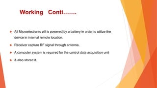 Working Conti…….
 All Microelectronic pill is powered by a battery in order to utilize the
device in internal remote location.
 Receiver capture RF signal through antenna.
 A computer system is required for the control data acquisition unit
 & also stored it.
 