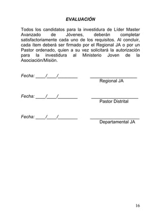 EVALUACIÓN

Todos los candidatos para la investidura de Líder Master
Avanzado       de     Jóvenes,    deberán       completar
satisfactoriamente cada uno de los requisitos. Al concluir,
cada ítem deberá ser firmado por el Regional JA o por un
Pastor ordenado, quien a su vez solicitará la autorización
para la investidura al Ministerio Joven de la
Asociación/Misión.


Fecha: ____/____/________         ___________________
                                      Regional JA


Fecha: ____/____/________         ___________________
                                     Pastor Distrital


Fecha: ____/____/________         ____________________
                                      Departamental JA




                                                        16
 