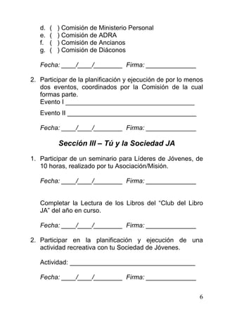 d.   (   ) Comisión de Ministerio Personal
   e.   (   ) Comisión de ADRA
   f.   (   ) Comisión de Ancianos
   g.   (   ) Comisión de Diáconos

   Fecha: ____/____/________ Firma: ______________

2. Participar de la planificación y ejecución de por lo menos
   dos eventos, coordinados por la Comisión de la cual
   formas parte.
   Evento I ____________________________________
   Evento II ____________________________________

   Fecha: ____/____/________ Firma: ______________

            Sección III – Tú y la Sociedad JA
1. Participar de un seminario para Líderes de Jóvenes, de
   10 horas, realizado por tu Asociación/Misión.

   Fecha: ____/____/________ Firma: ______________


   Completar la Lectura de los Libros del “Club del Libro
   JA” del año en curso.

   Fecha: ____/____/________ Firma: ______________

2. Participar en la planificación y ejecución de una
   actividad recreativa con tu Sociedad de Jóvenes.

   Actividad: ___________________________________

   Fecha: ____/____/________ Firma: ______________


                                                           6
 