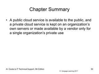 © Cengage Learning 2017
Chapter Summary
• A public cloud service is available to the public, and
a private cloud service is kept on an organization’s
own servers or made available by a vendor only for
a single organization’s private use
A+ Guide to IT Technical Support, 9th Edition 50
 