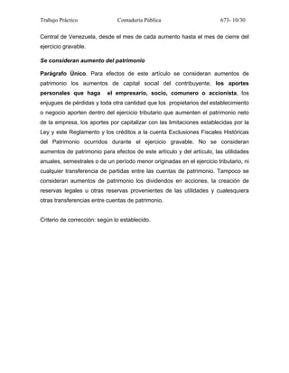 Trabajo Práctico Contaduría Pública 673- 10/30
Central de Venezuela, desde el mes de cada aumento hasta el mes de cierre del
ejercicio gravable.
Se consideran aumento del patrimonio
Parágrafo Único. Para efectos de este artículo se consideran aumentos de
patrimonio los aumentos de capital social del contribuyente, los aportes
personales que haga el empresario, socio, comunero o accionista, los
enjugues de pérdidas y toda otra cantidad que los propietarios del establecimiento
o negocio aporten dentro del ejercicio tributario que aumenten el patrimonio neto
de la empresa, los aportes por capitalizar con las limitaciones establecidas por la
Ley y este Reglamento y los créditos a la cuenta Exclusiones Fiscales Históricas
del Patrimonio ocurridos durante el ejercicio gravable. No se consideran
aumentos de patrimonio para efectos de este artículo y del artículo, las utilidades
anuales, semestrales o de un período menor originadas en el ejercicio tributario, ni
cualquier transferencia de partidas entre las cuentas de patrimonio. Tampoco se
consideran aumentos de patrimonio los dividendos en acciones, la creación de
reservas legales u otras reservas provenientes de las utilidades y cualesquiera
otras transferencias entre cuentas de patrimonio.
Criterio de corrección: según lo establecido.
 