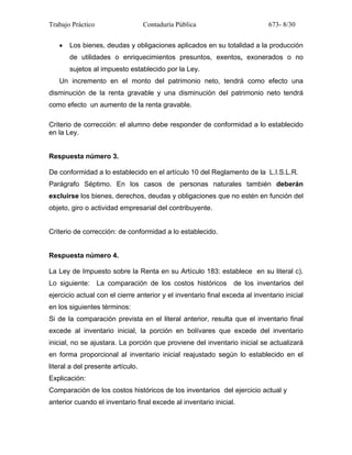 Trabajo Práctico Contaduría Pública 673- 8/30
• Los bienes, deudas y obligaciones aplicados en su totalidad a la producción
de utilidades o enriquecimientos presuntos, exentos, exonerados o no
sujetos al impuesto establecido por la Ley.
Un incremento en el monto del patrimonio neto, tendrá como efecto una
disminución de la renta gravable y una disminución del patrimonio neto tendrá
como efecto un aumento de la renta gravable.
Criterio de corrección: el alumno debe responder de conformidad a lo establecido
en la Ley.
Respuesta número 3.
De conformidad a lo establecido en el artículo 10 del Reglamento de la L.I.S.L.R.
Parágrafo Séptimo. En los casos de personas naturales también deberán
excluirse los bienes, derechos, deudas y obligaciones que no estén en función del
objeto, giro o actividad empresarial del contribuyente.
Criterio de corrección: de conformidad a lo establecido.
Respuesta número 4.
La Ley de Impuesto sobre la Renta en su Artículo 183: establece en su literal c).
Lo siguiente: La comparación de los costos históricos de los inventarios del
ejercicio actual con el cierre anterior y el inventario final exceda al inventario inicial
en los siguientes términos:
Si de la comparación prevista en el literal anterior, resulta que el inventario final
excede al inventario inicial, la porción en bolívares que excede del inventario
inicial, no se ajustara. La porción que proviene del inventario inicial se actualizará
en forma proporcional al inventario inicial reajustado según lo establecido en el
literal a del presente artículo.
Explicación:
Comparación de los costos históricos de los inventarios del ejercicio actual y
anterior cuando el inventario final excede al inventario inicial.
 