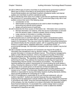Chapter 7 Solutions Auditing Information Technology-Based Processes
24.(SO 2) Which type of audit is most likely to be performed by government auditors?
Which type of audit is most likely to be performed by internal auditors?
Governmental auditors are most likely to perform compliance audits, and internal
auditors are most likely to perform operational audits.
25.(SO 2) Identify the three areas of an auditor’s work that are significantly impacted by
the presence of IT accounting systems. The IT environment plays a key role in how
auditors conduct their work in the following areas:
• consideration of risk
• determination of audit procedures to be used to obtain knowledge of the
accounting and internal control systems
• design and performance of audit tests.
26.(SO 3) Describe the three causes of information risk. Information risk is caused by:
• Remote information; for instance, when the source of information is removed
from the decision maker, it stands a greater chance of being misstated.
• Large volumes of information or complex information.
• Variations in viewpoints or incentives of the preparer.
27.(SO 3) Explain how an audit trail might get “lost” within a computerized system.
Loss of an audit trail occurs when there is a lack of physical evidence to view in
support of a transaction. This may occur when the details of accounting transactions
are entered directly into the computer system, with no supporting paper documents.
If there is a system failure, database destruction, unauthorized access, or
environmental damage, the information processed under such a system may be lost
or altered.
28.(SO 3) Explain how the presence of IT processes can improve the quality of
information that management uses for decision making. IT processes tend to
provide information in a timely and efficient manner. This enhances management’s
ability to make effective decisions, which is the essence of quality of information.
29.(SO 4) Distinguish among the focuses of the GAAS standards of fieldwork and
standards of reporting. The standards of fieldwork provide general guidelines for
performing the audit. They address the importance of planning and supervision,
understanding internal controls, and evidence accumulation. The standards of
reporting address the auditor’s requirements for communicating the audit results in
writing, including the reference to GAAP, consistency, adequate disclosures, and the
expression of an overall opinion on the fairness of financial statements.
30.(SO 4) Which professional standard-setting organization provides guidance on the
conduct of an IT audit? The Information Systems Audit and Control Association
(ISACA) is responsible for issuing Information Systems Auditing Standards (ISASs),
which provide guidelines for conducting an IT audit.
31.(SO 5) If management is responsible for its own financial statements, why are
auditors important? Auditors are important because they are responsible for
analyzing financial statements to decide whether they are fairly stated and presented
in accordance with GAAP. Since the financial statements are prepared by managers
of the company, the role of auditors is to reduce information risk associated with
those financial statements. To accomplish this, auditors design tests to analyze
information supporting the financial statements in order to determine whether
management’s assertions are valid.
 