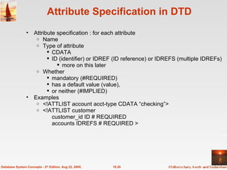 Attribute Specification in DTD Attribute specification : for each attribute  Name Type of attribute  CDATA ID (identifier) or IDREF (ID reference) or IDREFS (multiple IDREFs)  more on this later  Whether  mandatory (#REQUIRED) has a default value (value),  or neither (#IMPLIED) Examples <!ATTLIST account acct-type CDATA “checking”> <!ATTLIST customer customer_id ID # REQUIRED accounts IDREFS # REQUIRED > 10.20 Database System Concepts - 5 th  Edition, Aug 22, 2005. 