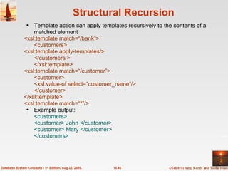 Structural Recursion 10.45 Database System Concepts - 5 th  Edition, Aug 22, 2005. Template action can apply templates recursively to the contents of a matched element <xsl:template match=“/bank”> <customers> <xsl:template apply-templates/> </customers > </xsl:template> <xsl:template match=“/customer”> <customer> <xsl:value-of select=“customer_name”/> </customer> </xsl:template> <xsl:template match=“*”/> Example output: <customers> <customer> John </customer> <customer> Mary </customer> </customers> 