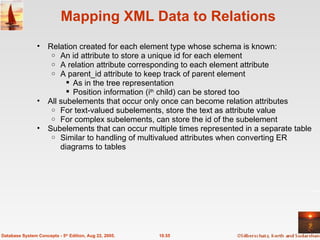 Mapping XML Data to Relations Relation created for each element type whose schema is known: An id attribute to store a unique id for each element A relation attribute corresponding to each element attribute A parent_id attribute to keep track of parent element As in the tree representation Position information (i th  child) can be stored too All subelements that occur only once can become relation attributes For text-valued subelements, store the text as attribute value For complex subelements, can store the id of the subelement Subelements that can occur multiple times represented in a separate table Similar to handling of multivalued attributes when converting ER diagrams to tables 10.55 Database System Concepts - 5 th  Edition, Aug 22, 2005. 