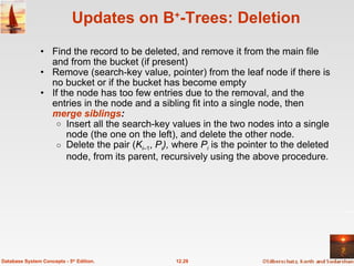 Updates on B + -Trees: Deletion Find the record to be deleted, and remove it from the main file and from the bucket (if present) Remove (search-key value, pointer) from the leaf node if there is no bucket or if the bucket has become empty If the node has too few entries due to the removal, and the entries in the node and a sibling fit into a single node, then  merge siblings : Insert all the search-key values in the two nodes into a single node (the one on the left), and delete the other node. Delete the pair ( K i– 1 ,  P i ),  where  P i  is the pointer to the deleted node, from its parent, recursively using the above procedure. 12.29 Database System Concepts - 5 th  Edition. 