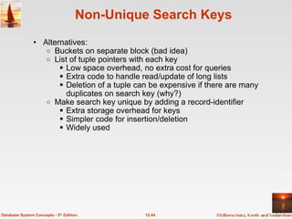 Non-Unique Search Keys Alternatives: Buckets on separate block (bad idea) List of tuple pointers with each key Low space overhead, no extra cost for queries Extra code to handle read/update of long lists Deletion of a tuple can be expensive if there are many duplicates on search key (why?) Make search key unique by adding a record-identifier Extra storage overhead for keys Simpler code for insertion/deletion Widely used 12.44 Database System Concepts - 5 th  Edition. 