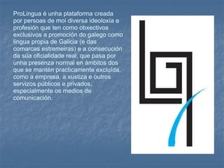 ProLingua é unha plataforma creada por persoas de moi diversa ideoloxía e profesión que ten como obxectivos exclusivos a promoción do galego como lingua propia de Galicia (e das comarcas estremeiras) e a consecución da súa oficialidade real, que pasa por unha presenza normal en ámbitos dos que se mantén practicamente excluída, como a empresa, a xustiza e outros servizos públicos e privados, especialmente os medios de comunicación. 