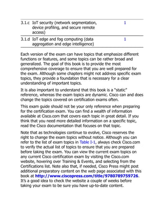 3.1.c IoT security (network segmentation,
device profiling, and secure remote
access)
1
3.1.d IoT edge and fog computing (data
aggregation and edge intelligence)
1
Each version of the exam can have topics that emphasize different
functions or features, and some topics can be rather broad and
generalized. The goal of this book is to provide the most
comprehensive coverage to ensure that you are well prepared for
the exam. Although some chapters might not address specific exam
topics, they provide a foundation that is necessary for a clear
understanding of important topics.
It is also important to understand that this book is a “static”
reference, whereas the exam topics are dynamic. Cisco can and does
change the topics covered on certification exams often.
This exam guide should not be your only reference when preparing
for the certification exam. You can find a wealth of information
available at Cisco.com that covers each topic in great detail. If you
think that you need more detailed information on a specific topic,
read the Cisco documentation that focuses on that topic.
Note that as technologies continue to evolve, Cisco reserves the
right to change the exam topics without notice. Although you can
refer to the list of exam topics in Table I-1, always check Cisco.com
to verify the actual list of topics to ensure that you are prepared
before taking the exam. You can view the current exam topics on
any current Cisco certification exam by visiting the Cisco.com
website, hovering over Training & Events, and selecting from the
Certifications list. Note also that, if needed, Cisco Press might post
additional preparatory content on the web page associated with this
book at http://www.ciscopress.com/title/9780789759726.
It’s a good idea to check the website a couple of weeks before
taking your exam to be sure you have up-to-date content.
 
