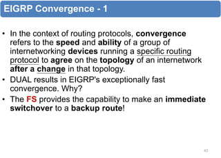 EIGRP Convergence - 1
• In the context of routing protocols, convergence
refers to the speed and ability of a group of
internetworking devices running a specific routing
protocol to agree on the topology of an internetwork
after a change in that topology.
• DUAL results in EIGRP's exceptionally fast
convergence. Why?
• The FS provides the capability to make an immediate
switchover to a backup route!
43
 