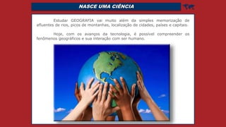 NASCE UMA CIÊNCIA 
Estudar GEOGRAFIA vai muito além da simples memorização de
afluentes de rios, picos de montanhas, localização de cidades, países e capitais.
Hoje, com os avanços da tecnologia, é possível compreender os
fenômenos geográficos e sua interação com ser humano.
 