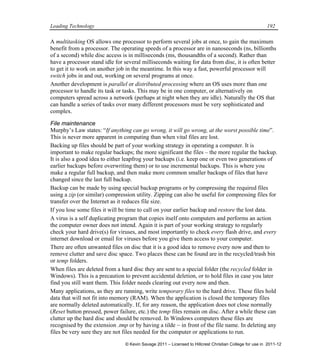 Leading Technology 192
A multitasking OS allows one processor to perform several jobs at once, to gain the maximum
benefit from a processor. The operating speeds of a processor are in nanoseconds (ns, billionths
of a second) while disc access is in milliseconds (ms, thousandths of a second). Rather than
have a processor stand idle for several milliseconds waiting for data from disc, it is often better
to get it to work on another job in the meantime. In this way a fast, powerful processor will
switch jobs in and out, working on several programs at once.
Another development is parallel or distributed processing where an OS uses more than one
processor to handle its task or tasks. This may be in one computer, or alternatively on
computers spread across a network (perhaps at night when they are idle). Naturally the OS that
can handle a series of tasks over many different processors must be very sophisticated and
complex.
File maintenance
Murphy’s Law states: “If anything can go wrong, it will go wrong, at the worst possible time”.
This is never more apparent in computing than when vital files are lost.
Backing up files should be part of your working strategy in operating a computer. It is
important to make regular backups; the more significant the files – the more regular the backup.
It is also a good idea to either leapfrog your backups (i.e. keep one or even two generations of
earlier backups before overwriting them) or to use incremental backups. This is where you
make a regular full backup, and then make more common smaller backups of files that have
changed since the last full backup.
Backup can be made by using special backup programs or by compressing the required files
using a zip (or similar) compression utility. Zipping can also be useful for compressing files for
transfer over the Internet as it reduces file size.
If you lose some files it will be time to call on your earlier backup and restore the lost data.
A virus is a self duplicating program that copies itself onto computers and performs an action
the computer owner does not intend. Again it is part of your working strategy to regularly
check your hard drive(s) for viruses, and most importantly to check every flash drive, and every
internet download or email for viruses before you give them access to your computer.
There are often unwanted files on disc that it is a good idea to remove every now and then to
remove clutter and save disc space. Two places these can be found are in the recycled/trash bin
or temp folders.
When files are deleted from a hard disc they are sent to a special folder (the recycled folder in
Windows). This is a precaution to prevent accidental deletion, or to hold files in case you later
find you still want them. This folder needs clearing out every now and then.
Many applications, as they are running, write temporary files to the hard drive. These files hold
data that will not fit into memory (RAM). When the application is closed the temporary files
are normally deleted automatically. If, for any reason, the application does not close normally
(Reset button pressed, power failure, etc.) the temp files remain on disc. After a while these can
clutter up the hard disc and should be removed. In Windows computers these files are
recognised by the extension .tmp or by having a tilde ~ in front of the file name. In deleting any
files be very sure they are not files needed for the computer or applications to run.
© Kevin Savage 2011 – Licensed to Hillcrest Christian College for use in 2011-12
 