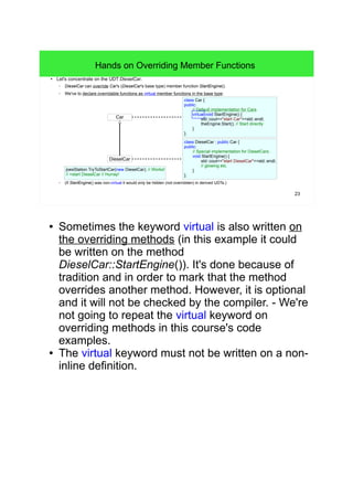 23 
Hands on Overriding Member Functions 
● Let's concentrate on the UDT DieselCar. 
– DieselCar can override Car's (DieselCar's base type) member function StartEngine(). 
– We've to declare overridable functions as virtual member functions in the base type: 
class Car { 
public: 
// Default implementation for Cars. 
virtual void StartEngine() { 
std::cout<<"start Car"<<std::endl; 
theEngine.Start(); // Start directly 
} 
}; 
Car 
DieselCar 
class DieselCar : public Car { 
public: 
// Special implementation for DieselCars. 
void StartEngine() { 
std::cout<<"start DieselCar"<<std::endl; 
// glowing etc. 
} 
}; 
joesStation.TryToStartCar(new DieselCar); // Works! 
// >start DieselCar // Hurray! 
– (If StartEngine() was non-virtual it would only be hidden (not overridden) in derived UDTs.) 
● Sometimes the keyword virtual is also written on 
the overriding methods (in this example it could 
be written on the method 
DieselCar::StartEngine()). It's done because of 
tradition and in order to mark that the method 
overrides another method. However, it is optional 
and it will not be checked by the compiler. - We're 
not going to repeat the virtual keyword on 
overriding methods in this course's code 
examples. 
● The virtual keyword must not be written on a non-inline 
definition. 
 