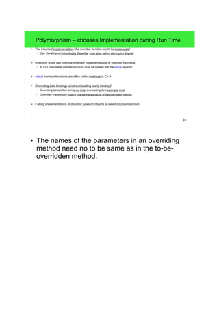 24 
Polymorphism – chooses Implementation during Run Time 
● The inherited implementation of a member function could be inadequate! 
– Car::StartEngine() inherited by DieselCar must glow, before starting the Engine! 
● Inheriting types can override inherited implementations of member functions. 
– In C++ overridable member functions must be marked with the virtual keyword. 
● virtual member functions are often called methods in C++! 
● Overriding (late binding) is not overloading (early binding)! 
– Overriding takes effect during run time, overloading during compile time! 
– Overrides in a subtype mustn't change the signature of the overridden method. 
● Calling implementations of dynamic types on objects is called oo polymorphism. 
● The names of the parameters in an overriding 
method need no to be same as in the to-be-overridden 
method. 
 
