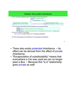 8 
Sidebar: Non-public Inheritance 
● We've used public inheritance in Bus. What happens w/o the public keyword? 
// Bus inherits from Car non-publicly: 
class Bus : Car { // (members hidden) 
}; 
void StartEngine() { /* pass */ } 
// Bus inherits from Car privately: 
class Bus : private Car { // (members hidden) 
}; 
class Car { // (members hidden) 
public: 
}; 
● In this case non-private members of Car are inherited as private members into Bus: 
Car car; 
car.StartEngine(); // Ok! Call the public function Car::StartEngine(). 
Bus bus; 
bus.StartEngine(); // Invalid! The inherited function Car::StartEngine() can't be called! - It's private in Bus! 
● Non-public inheritance is used rarely. 
– It can be useful with multiple inheritance and to "encapsulate substitutability". 
● By default classes apply private inheritance and structs apply public inheritance. 
● There also exists protected inheritance. – Its 
effect can be derived form the effect of private 
inheritance. 
● "Encapsulation of substitutability" means that 
everywhere a Car was used we can no longer 
pass a Bus. – Because this "is a" relationship 
grew private as well! 
 
