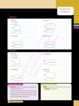 Evaluación
formativa
61
Actividad indagatoria
Trabajo colaborativo
3.	 Calcula el área de cada cuadrilátero de la página anterior.
Ejercicio 1
a)	Rombo
D = 10 cm
d = 7 cm
A =
A =
b)	Trapecio
A =
A =
c)	Cuadrado
A=
A=
d)	Rectángulo
A=
A=
Ejercicio 2
a)	Rombo
D = 40 cm
d = 20 cm
A =
A =
b)	Rectángulo
A=
A=
c)	Cuadrado
A=
A=
d)	Trapecio
a = 5 cm
A =
A =
4.	 Formen parejas de trabajo y resuelvan el
siguiente problema.
	 Lorena quiere cercar su terreno rectangu-
larcon5vueltasdealambredepúas.Sieste
midedelargo42mydealtura15m,¿cuántos
metros de alambre necesita?
5.	 Mide los lados de tu escritorio en la clase
y calcula el perímetro.
Texto páginas 56 y 57
 