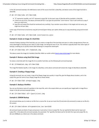 6	
  Examples	
  to	
  Backup	
  Linux	
  Using	
  dd	
  Command	
  (Including	
  Disk	
  ...                                           hWp://www.thegeekstuﬀ.com/2010/10/dd-­‐command-­‐examples/


               In	
  this	
  dd	
  command	
  example,	
  the	
  UNIX	
  device	
  name	
  of	
  the	
  source	
  hard	
  disk	
  is	
  /dev/hda,	
  and	
  device	
  name	
  of	
  the	
  target	
  hard	
  disk	
  is
               /dev/hdb.

               # dd if=/dev/sda of=/dev/sdb

                            “if”	
  represents	
  inpu_ile,	
  and	
  “of”	
  represents	
  output	
  ﬁle.	
  So	
  the	
  exact	
  copy	
  of	
  /dev/sda	
  will	
  be	
  available	
  in	
  /dev/sdb.
                            If	
  there	
  are	
  any	
  errors,	
  the	
  above	
  command	
  will	
  fail.	
  If	
  you	
  give	
  the	
  parameter	
  “conv=noerror”	
  then	
  it	
  will	
  conCnue	
  to	
  copy	
  if
                            there	
  are	
  read	
  errors.
                            Input	
  ﬁle	
  and	
  output	
  ﬁle	
  should	
  be	
  menConed	
  very	
  carefully,	
  if	
  you	
  menCon	
  source	
  device	
  in	
  the	
  target	
  and	
  vice	
  versa,	
  you
                            might	
  loss	
  all	
  your	
  data.

               In	
  the	
  copy	
  of	
  hard	
  drive	
  to	
  hard	
  drive	
  using	
  dd	
  command	
  given	
  below,	
  sync	
  opCon	
  allows	
  you	
  to	
  copy	
  everything	
  using	
  synchronized
               I/O.

               # dd if=/dev/sda of=/dev/sdb conv=noerror,sync

               Example	
  2.	
  Create	
  an	
  Image	
  of	
  a	
  Hard	
  Disk

               Instead	
  of	
  taking	
  a	
  backup	
  of	
  the	
  hard	
  disk,	
  you	
  can	
  create	
  an	
  image	
  ﬁle	
  of	
  the	
  hard	
  disk	
  and	
  save	
  it	
  in	
  other	
  storage	
  devices.There	
  are
               many	
  advantages	
  to	
  backing	
  up	
  your	
  data	
  to	
  a	
  disk	
  image,	
  one	
  being	
  the	
  ease	
  of	
  use.	
  This	
  method	
  is	
  typically	
  faster	
  than	
  other	
  types	
  of
               backups,	
  enabling	
  you	
  to	
  quickly	
  restore	
  data	
  following	
  an	
  unexpected	
  catastrophe.

               # dd if=/dev/hda of=~/hdadisk.img

               The	
  above	
  creates	
  the	
  image	
  of	
  a	
  harddisk	
  /dev/hda.	
  Refer	
  our	
  earlier	
  arCcle	
  How	
  to	
  view	
  initrd.image	
  for	
  more	
  details.

               Example	
  3.	
  Restore	
  using	
  Hard	
  Disk	
  Image

               To	
  restore	
  a	
  hard	
  disk	
  with	
  the	
  image	
  ﬁle	
  of	
  an	
  another	
  hard	
  disk,	
  use	
  the	
  following	
  dd	
  command	
  example.

               # dd if=hdadisk.img of=/dev/hdb

               The	
  image	
  ﬁle	
  hdadisk.img	
  ﬁle,	
  is	
  the	
  image	
  of	
  a	
  /dev/hda,	
  so	
  the	
  above	
  command	
  will	
  restore	
  the	
  image	
  of	
  /dev/hda	
  to	
  /dev/hdb.

               Example	
  4.	
  Crea>ng	
  a	
  Floppy	
  Image

               Using	
  dd	
  command,	
  you	
  can	
  create	
  a	
  copy	
  of	
  the	
  ﬂoppy	
  image	
  very	
  quickly.	
  In	
  input	
  ﬁle,	
  give	
  the	
  ﬂoppy	
  device	
  locaCon,	
  and	
  in	
  the
               output	
  ﬁle,	
  give	
  the	
  name	
  of	
  your	
  ﬂoppy	
  image	
  ﬁle	
  as	
  shown	
  below.

               # dd if=/dev/fd0 of=myfloppy.img

               Example	
  5.	
  Backup	
  a	
  Par>>on

               You	
  can	
  use	
  the	
  device	
  name	
  of	
  a	
  parCCon	
  in	
  the	
  input	
  ﬁle,	
  and	
  in	
  the	
  output	
  either	
  you	
  can	
  specify	
  your	
  target	
  path	
  or	
  image	
  ﬁle	
  as
               shown	
  in	
  the	
  dd	
  command	
  example	
  below.

               # dd if=/dev/hda1 of=~/partition1.img

               Example	
  6.	
  CDROM	
  Backup

               dd	
  command	
  allows	
  you	
  to	
  create	
  an	
  iso	
  ﬁle	
  from	
  a	
  source	
  ﬁle.	
  So	
  we	
  can	
  insert	
  the	
  CD	
  and	
  enter	
  dd	
  command	
  to	
  create	
  an	
  iso	
  ﬁle	
  of	
  a
               CD	
  content.

               # dd if=/dev/cdrom of=tgsservice.iso bs=2048

               dd	
  command	
  reads	
  one	
  block	
  of	
  input	
  and	
  process	
  it	
  and	
  writes	
  it	
  into	
  an	
  output	
  ﬁle.	
  You	
  can	
  specify	
  the	
  block	
  size	
  for	
  input	
  and
               output	
  ﬁle.	
  In	
  the	
  above	
  dd	
  command	
  example,	
  the	
  parameter	
  “bs”	
  speciﬁes	
  the	
  block	
  size	
  for	
  the	
  both	
  the	
  input	
  and	
  output	
  ﬁle.	
  So
               dd	
  uses	
  2048bytes	
  as	
  a	
  block	
  size	
  in	
  the	
  above	
  command.



2	
  of	
  8                                                                                                                                                                                                               18	
  Apr	
  12	
  7:06	
  pm
 