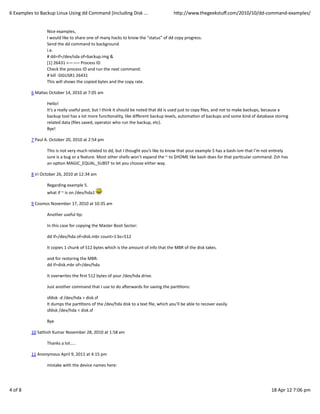 6	
  Examples	
  to	
  Backup	
  Linux	
  Using	
  dd	
  Command	
  (Including	
  Disk	
  ...                                            hWp://www.thegeekstuﬀ.com/2010/10/dd-­‐command-­‐examples/


                            Nice	
  examples,
                            I	
  would	
  like	
  to	
  share	
  one	
  of	
  many	
  hacks	
  to	
  know	
  the	
  “status”	
  of	
  dd	
  copy	
  progress.
                            Send	
  the	
  dd	
  command	
  to	
  background
                            i.e.
                            #	
  dd=if=/dev/sda	
  of=backup.img	
  &
                            [1]	
  26431	
  <——–	
  Process	
  ID
                            Check	
  the	
  process	
  ID	
  and	
  run	
  the	
  next	
  command:
                            #	
  kill	
  -­‐SIGUSR1	
  26431
                            This	
  will	
  shows	
  the	
  copied	
  bytes	
  and	
  the	
  copy	
  rate.

               6	
  MaCas	
  October	
  14,	
  2010	
  at	
  7:05	
  am

                            Hello!
                            It’s	
  a	
  really	
  useful	
  post,	
  but	
  I	
  think	
  it	
  should	
  be	
  noted	
  that	
  dd	
  is	
  used	
  just	
  to	
  copy	
  ﬁles,	
  and	
  not	
  to	
  make	
  backups,	
  because	
  a
                            backup	
  tool	
  has	
  a	
  lot	
  more	
  funcConality,	
  like	
  diﬀerent	
  backup	
  levels,	
  automaCon	
  of	
  backups	
  and	
  some	
  kind	
  of	
  database	
  storing
                            related	
  data	
  (ﬁles	
  saved,	
  operator	
  who	
  run	
  the	
  backup,	
  etc).
                            Bye!

               7	
  Paul	
  A.	
  October	
  20,	
  2010	
  at	
  2:54	
  pm

                            This	
  is	
  not	
  very	
  much	
  related	
  to	
  dd,	
  but	
  I	
  thought	
  you’s	
  like	
  to	
  know	
  that	
  your	
  example	
  5	
  has	
  a	
  bash-­‐ism	
  that	
  I’m	
  not	
  enCrely
                            sure	
  is	
  a	
  bug	
  or	
  a	
  feature.	
  Most	
  other	
  shells	
  won’t	
  expand	
  the	
  ~	
  to	
  $HOME	
  like	
  bash	
  does	
  for	
  that	
  parCcular	
  command.	
  Zsh	
  has
                            an	
  opCon	
  MAGIC_EQUAL_SUBST	
  to	
  let	
  you	
  choose	
  either	
  way.

               8	
  iri	
  October	
  26,	
  2010	
  at	
  12:34	
  am

                            Regarding	
  example	
  5.
                            what	
  if	
  ~	
  is	
  on	
  /dev/hda1	
  

               9	
  Cosmos	
  November	
  17,	
  2010	
  at	
  10:35	
  am

                            Another	
  useful	
  Cp:

                            In	
  this	
  case	
  for	
  copying	
  the	
  Master	
  Boot	
  Sector:

                            dd	
  if=/dev/hda	
  of=disk.mbr	
  count=1	
  bs=512

                            It	
  copies	
  1	
  chunk	
  of	
  512	
  bytes	
  which	
  is	
  the	
  amount	
  of	
  info	
  that	
  the	
  MBR	
  of	
  the	
  disk	
  takes.

                            and	
  for	
  restoring	
  the	
  MBR:
                            dd	
  if=disk.mbr	
  of=/dev/hda

                            It	
  overwrites	
  the	
  ﬁrst	
  512	
  bytes	
  of	
  your	
  /dev/hda	
  drive.

                            Just	
  another	
  command	
  that	
  I	
  use	
  to	
  do	
  a€erwards	
  for	
  saving	
  the	
  parCCons:

                            sfdisk	
  -­‐d	
  /dev/hda	
  >	
  disk.sf
                            It	
  dumps	
  the	
  parCCons	
  of	
  the	
  /dev/hda	
  disk	
  to	
  a	
  text	
  ﬁle,	
  which	
  you’ll	
  be	
  able	
  to	
  recover	
  easily.
                            sfdisk	
  /dev/hda	
  <	
  disk.sf

                            Bye

               10	
  Sathish	
  Kumar	
  November	
  28,	
  2010	
  at	
  1:58	
  am

                            Thanks	
  a	
  lot…..

               11	
  Anonymous	
  April	
  9,	
  2011	
  at	
  4:15	
  pm

                            mistake	
  with	
  the	
  device	
  names	
  here:




4	
  of	
  8                                                                                                                                                                                                              18	
  Apr	
  12	
  7:06	
  pm
 