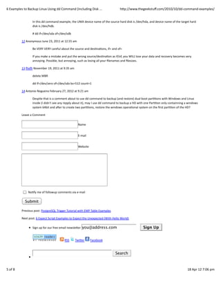 6	
  Examples	
  to	
  Backup	
  Linux	
  Using	
  dd	
  Command	
  (Including	
  Disk	
  ...                                      hWp://www.thegeekstuﬀ.com/2010/10/dd-­‐command-­‐examples/


                          In	
  this	
  dd	
  command	
  example,	
  the	
  UNIX	
  device	
  name	
  of	
  the	
  source	
  hard	
  disk	
  is	
  /dev/hda,	
  and	
  device	
  name	
  of	
  the	
  target	
  hard
                          disk	
  is	
  /dev/hdb.

                          #	
  dd	
  if=/dev/sda	
  of=/dev/sdb

               12	
  Anonymous	
  June	
  23,	
  2011	
  at	
  12:55	
  am

                          Be	
  VERY	
  VERY	
  careful	
  about	
  the	
  source	
  and	
  desCnaCons,	
  if=	
  and	
  of=

                          If	
  you	
  make	
  a	
  mistake	
  and	
  put	
  the	
  wrong	
  source/desCnaCon	
  as	
  if/of,	
  you	
  WILL	
  lose	
  your	
  data	
  and	
  recovery	
  becomes	
  very
                          annoying.	
  Possible,	
  but	
  annoying,	
  such	
  as	
  losing	
  all	
  your	
  ﬁlenames	
  and	
  ﬁlesizes.

               13	
  ƒeƒ	
  November	
  19,	
  2011	
  at	
  9:35	
  am

                          delete	
  MBR

                          dd	
  if=/dev/zero	
  of=/dev/sda	
  bs=512	
  count=1

               14	
  Antonio	
  Nogueira	
  February	
  27,	
  2012	
  at	
  9:21	
  am

                          Despite	
  that	
  is	
  a	
  comment	
  about	
  to	
  use	
  dd	
  command	
  to	
  backup	
  (and	
  restore)	
  dual	
  boot	
  parCCons	
  with	
  Windows	
  and	
  Linux
                          inside	
  (I	
  didn’t	
  see	
  any	
  repply	
  about	
  it),	
  may	
  I	
  use	
  dd	
  command	
  to	
  backup	
  a	
  HD	
  with	
  one	
  ParCCon	
  only	
  containning	
  a	
  windows
                          system	
  64bit	
  and	
  a€er	
  to	
  create	
  two	
  parCCons,	
  restore	
  the	
  windows	
  operaConal	
  system	
  on	
  the	
  ﬁrst	
  parCCon	
  of	
  the	
  HD?

               Leave	
  a	
  Comment

                                                                                              Name


                                                                                              E-­‐mail


                                                                                              Website




                     	
  NoCfy	
  me	
  of	
  followup	
  comments	
  via	
  e-­‐mail

                  Submit

               Previous	
  post:	
  PostgreSQL	
  Trigger	
  Tutorial	
  with	
  EMP	
  Table	
  Examples

               Next	
  post:	
  6	
  Expect	
  Script	
  Examples	
  to	
  Expect	
  the	
  Unexpected	
  (With	
  Hello	
  World)

                          Sign	
  up	
  for	
  our	
  free	
  email	
  newsleWer	
   you@address.com                                             	
  	
  	
  	
  	
     Sign Up


                                                     	
  	
  	
  	
  	
     	
  RSS	
     	
  TwiWer	
     	
  Facebook



                                                                                                                          	
     Search



5	
  of	
  8                                                                                                                                                                                                 18	
  Apr	
  12	
  7:06	
  pm
 
