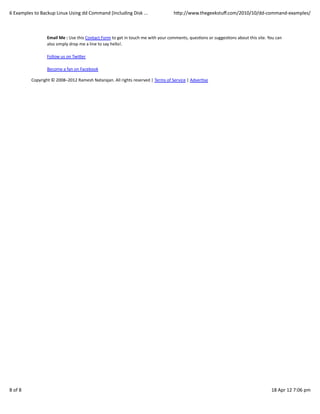 6	
  Examples	
  to	
  Backup	
  Linux	
  Using	
  dd	
  Command	
  (Including	
  Disk	
  ...                                hWp://www.thegeekstuﬀ.com/2010/10/dd-­‐command-­‐examples/



                          Email	
  Me	
  :	
  Use	
  this	
  Contact	
  Form	
  to	
  get	
  in	
  touch	
  me	
  with	
  your	
  comments,	
  quesCons	
  or	
  suggesCons	
  about	
  this	
  site.	
  You	
  can
                          also	
  simply	
  drop	
  me	
  a	
  line	
  to	
  say	
  hello!.

                          Follow	
  us	
  on	
  TwiWer

                          Become	
  a	
  fan	
  on	
  Facebook	
  	
  

               Copyright	
  ©	
  2008–2012	
  Ramesh	
  Natarajan.	
  All	
  rights	
  reserved	
  |	
  Terms	
  of	
  Service	
  |	
  AdverCse




8	
  of	
  8                                                                                                                                                                                              18	
  Apr	
  12	
  7:06	
  pm
 