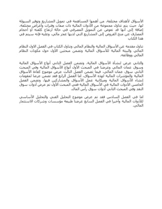 ‫السيولة‬ ‫وتوفير‬ ‫المشاريع‬ ‫تمويل‬ ‫في‬ ‫المساهمة‬ ‫أهمها‬ ‫من‬ ،‫مختلفة‬ ‫ألهداف‬ ‫األسواق‬
،‫مختلفة‬ ‫وأغراض‬ ‫وفترات‬ ‫صفات‬ ‫ذات‬ ‫المالية‬ ‫األدوات‬ ‫من‬ ‫مجموعة‬ ‫تداول‬ ‫يتم‬ ‫حيث‬ ،‫لها‬
‫أحجام‬ ‫أو‬ ‫كلفته‬ ‫ارتفاع‬ ‫حالة‬ ‫في‬ ‫المصرفي‬ ‫التمويل‬ ‫عن‬ ‫تعوض‬ ‫قد‬ ‫أنها‬ ‫إلى‬ ‫إضافة‬
‫ا‬ ‫منح‬ ‫عن‬ ‫المصارف‬‫في‬ ‫سيتم‬ ‫فإنه‬ ‫وعليه‬ ،‫مالي‬ ‫عجز‬ ‫لديها‬ ‫التي‬ ‫المشاريع‬ ‫إلى‬ ‫لقروض‬
‫الكتاب‬ ‫هذا‬
‫النظام‬ ‫االول‬ ‫الفصل‬ ‫في‬ ‫الكتاب‬ ‫وتناول‬ ‫المالي‬ ‫والنظام‬ ‫المالية‬ ‫األسواق‬ ‫عن‬ ‫مقدمة‬ ‫تناول‬
‫النظام‬ ‫مكونات‬ ‫حول‬ ‫األول‬ ‫مبحثين‬ ‫وتضمن‬ ‫المالية‬ ‫لألسواق‬ ‫المالية‬ ‫والبيئة‬ ‫المالي‬
.‫ووظائفه‬ ‫المالي‬
‫عرض‬ ‫والثاني‬‫المالية‬ ‫األسواق‬ ‫أنواع‬ ‫الثاني‬ ‫الفصل‬ ‫وتضمن‬ ،‫المالية‬ ‫األسواق‬ ‫لنشأة‬
‫المبحث‬ ‫وفي‬ ‫المالية‬ ‫األسواق‬ ‫أنواع‬ ‫األول‬ ‫المبحث‬ ‫في‬ ‫وعرضنا‬ ‫المالي‬ ‫عمان‬ ‫وسوق‬
‫األسواق‬ ‫كفاءة‬ ‫موضوع‬ ‫عرض‬ ‫الثالث‬ ‫الفصل‬ ‫تضمن‬ ‫فيما‬ ،‫المالي‬ ‫عمان‬ ‫سوق‬ ‫الثاني‬
‫الف‬ ‫اما‬ ،‫األسواق‬ ‫لهذه‬ ‫المالية‬ ‫والمؤشرات‬ ‫المالية‬‫لمقومات‬ ‫عرضا‬ ‫تضمن‬ ‫فقد‬ ‫الرابع‬ ‫صل‬
‫الفصل‬ ‫وتضمن‬ ،‫فيها‬ ‫والمشاركين‬ ‫األسواق‬ ‫عمل‬ ‫وميكانية‬ ‫المالية‬ ‫األسواق‬ ‫إنشاء‬
‫سوق‬ ‫أدوات‬ ‫عرض‬ ‫تم‬ ‫األول‬ ‫المبحث‬ ‫ففي‬ ‫المالية‬ ‫األسواق‬ ‫في‬ ‫المالية‬ ‫األدوات‬ ‫الخامس‬
.‫المال‬ ‫رأس‬ ‫سوق‬ ‫أدوات‬ ‫الثاني‬ ‫المبحث‬ ‫وفي‬ ‫النقد‬
‫عرض‬ ‫تم‬ ‫فقد‬ ‫السادس‬ ‫الفصل‬ ‫في‬ ‫اما‬‫األساسي‬ ‫والتحليل‬ ‫الفني‬ ‫التحليل‬ ‫موضوع‬
‫االستثمار‬ ‫وشركات‬ ‫مؤسسات‬ ‫طبيعة‬ ‫عرضنا‬ ‫السابع‬ ‫الفصل‬ ‫في‬ ‫وأخيرا‬ ‫المالية‬ ‫لألدوات‬
.‫المالي‬
 
