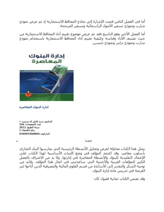 ‫نموذج‬ ‫عرض‬ ‫تم‬ ‫إذ‬ ‫االستثمارية‬ ‫المحافظ‬ ‫نماذج‬ ‫إلى‬ ‫اإلشارة‬ ‫فتمت‬ ‫الثامن‬ ‫الفصل‬ ‫في‬ ‫أما‬
‫شارب‬.‫المرجحة‬ ‫وتسعير‬ ‫الرأسمالية‬ ‫األصول‬ ‫تسعير‬ ‫ونموذج‬
‫من‬ ‫االستثمارية‬ ‫المحافظ‬ ‫أداء‬ ‫تقييم‬ ‫موضوع‬ ‫عرض‬ ‫تم‬ ‫فقد‬ ‫التاسع‬ ‫وهو‬ ‫األخير‬ ‫الفصل‬ ‫أما‬
‫نموذج‬ ‫باستخدام‬ ‫االستثمارية‬ ‫المحافظ‬ ‫أداء‬ ‫تقييم‬ ‫وكيفية‬ ‫وقياسه‬ ‫األداء‬ ‫تصنيف‬ ‫حيث‬
.‫جنسن‬ ‫ونموذج‬ ‫تراينر‬ ‫ونموذج‬ ‫شارب‬
‫المعاص‬ ‫البنوك‬ ‫ادارة‬‫رة‬
» ‫شبيب‬ ‫ال‬ ‫كامل‬ ‫دريد‬ ‫الدكتور‬
:‫الصفحات‬ ‫عدد‬449
:‫الطبع‬ ‫سنة‬2102
:‫الطبعة‬ ‫رقم‬0
:‫الباركود‬7587775198717
 ‫المقدمة‬
‫التجاري‬ ‫البنك‬ ‫يمارسها‬ ‫التي‬ ‫الرئيسية‬ ‫األنشطة‬ ‫وتحليل‬ ‫لعرض‬ ‫محاولة‬ ‫الكتاب‬ ‫هذا‬ ‫يمثل‬
‫على‬ ‫الكتاب‬ ‫لهذا‬ ‫األساسية‬ ‫اللبنات‬ ‫وضع‬ ‫في‬ ‫المؤلف‬ ‫اعتمد‬ ‫وقد‬ ،‫معاصر‬ ‫بأسلوب‬
‫بالفضل‬ ‫االعتراف‬ ‫من‬ ‫بد‬ ‫وال‬ ،‫إدارتها‬ ‫في‬ ‫المعاصرة‬ ‫واألنشطة‬ ‫للبنوك‬ ‫التقليدية‬ ‫اإلعمال‬
‫من‬ ‫والبد‬ ،‫المؤلف‬ ‫هذا‬ ‫انجاز‬ ‫في‬ ‫ساعدتني‬ ‫التي‬ ‫واألجنبية‬ ‫العربية‬ ‫للمؤلفات‬ ‫الكبير‬
‫ا‬ ‫إلى‬ ‫والتقدير‬ ‫الشكر‬ ‫توجيه‬‫لي‬ ‫أتاحوا‬ ‫الذين‬ ‫والمصرفية‬ ‫المالية‬ ‫العلوم‬ ‫قسم‬ ‫من‬ ‫ألساتذة‬
.‫البنوك‬ ‫إدارة‬ ‫مادة‬ ‫تدريس‬ ‫في‬ ‫الفرصة‬
‫كان‬ ‫فصول‬ ‫ثمانية‬ ‫الكتاب‬ ‫تضمن‬ ‫وقد‬
 