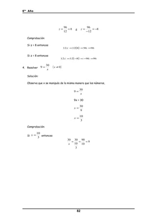 6to
Año
8
12
96
==z ó 8
12
96
−=
−
=z
Comprobación:
Si z = 8 entonces
( ) 969681212 ===z
Si z = 8 entonces
( ) 969681212 =−=−=z
4. Resolver
x
30
9 = ( )0≠x
Solución:
Observa que x se manipula de la misma manera que los números,
x
30
9 =
9x = 30
9
30
=x
3
10
=x
Comprobación:
Si
3
10
=x entonces
9
10
90
3
10
3030
===
x
82
 