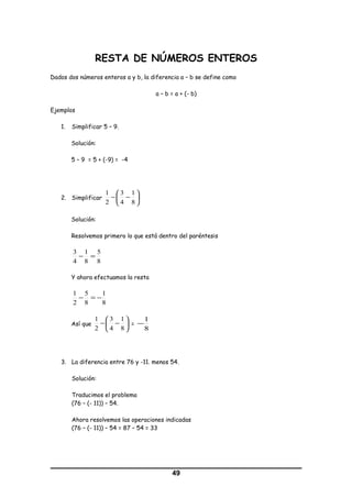 RESTA DE NÚMEROS ENTEROS
Dados dos números enteros a y b, la diferencia a – b se define como
a – b = a + (- b)
Ejemplos
1. Simplificar 5 – 9.
Solución:
5 – 9 = 5 + (-9) = -4
2. Simplificar 





−−
8
1
4
3
2
1
Solución:
Resolvemos primero lo que está dentro del paréntesis
8
5
8
1
4
3
=−
Y ahora efectuamos la resta
8
1
8
5
2
1
−=−
Así que 





−−
8
1
4
3
2
1
=
8
1
−
3. La diferencia entre 76 y -11. menos 54.
Solución:
Traducimos el problema
(76 – (- 11)) – 54.
Ahora resolvemos las operaciones indicadas
(76 – (- 11)) – 54 = 87 – 54 = 33
49
 