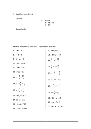 6. Simplificar a + 4,5 = 9,8
Solución:
a + 4,5 = 9,8
a = 9,8 – 4,5
a = 5,3
Comprobación:
Resuelve las siguientes ecuaciones y comprueba el resultado.
7. x + 2 = 7
8. t – 8 = 0
9. 12 – w = - 5
10. z – 3,9 = - 1,4
11. – 6 + a = 15,1
12. b + 23 = 51
13.
3
13
3
2
=−c
14.
10
21
5
8
=−− s
15.
9
19
6
7
=−m
16. n + 9,75 = 9,75
17. 25 – x = 18,6
18. – 10 = t + 7,35
19. – c – 6,2 = - 17,6
20. a + 0,8 = 1,5
21. – 12 + y = - 12
22.
5
12
5
8
=+ z
23.
5
6
8
1
−= w
24.
5
4
3
2
−=−x
25.
4
1
25,0 =− x
26.
7
3
7
4
=−− z
27.
5
1
3
2
−=−t
28. – 6,6 = y – 8,8
29. – a + 9,5 = 13
30. – 6 – (4 – b) = 30
77
 