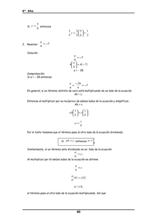 6to
Año
Si
6
5
=y entonces
2
1
6
5
5
3
5
3
=





=y
2. Resolver 7
4
−=
a
Solución:
7
4
−=
a
( )74
4
4 −=




 a
a = - 28
Comprobación:
Si a = - 28 entonces
7
4
28
4
−=
−
=
a
En general, si un término distinto de cero está multiplicando de un lado de la ecuación
ab = c,
Entonces al multiplicar por su recíproco de ambos lados de la ecuación y simplificar,
Ab = c






=





b
c
b
ab
11
b
c
a =
Por lo tanto tenemos que el término paso al otro lado de la ecuación dividiendo.
Si cab = entonces
b
c
a =
Similarmente, si un término esta dividiendo en un lado de la ecuación
,c
b
a
=
Al multiplicar por él ambos lados de la ecuación se obtiene
c
b
a
=
( ) ( )bcb
b
a
=
a = c b,
el término paso al otro lado de la ecuación multiplicando. Así que:
80
 